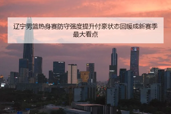 辽宁男篮热身赛防守强度提升付豪状态回暖成新赛季最大看点